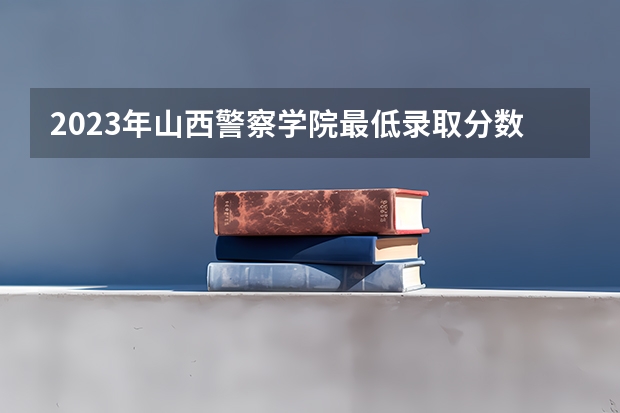 2023年山西警察学院最低录取分数 山西往年录取分数是多少