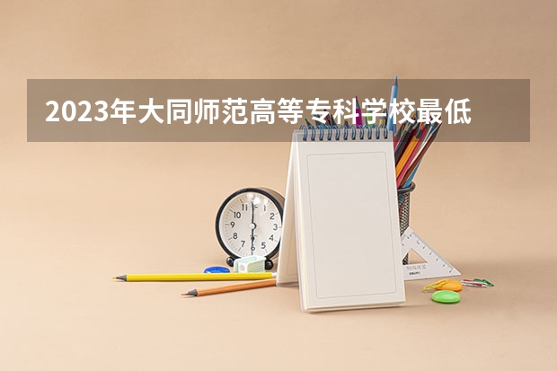 2023年大同师范高等专科学校最低录取分数 山西往年录取分数是多少