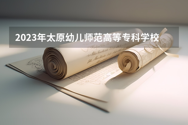 2023年太原幼儿师范高等专科学校最低录取分数 山西往年录取分数是多少