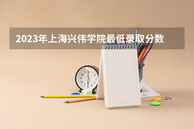 2023年上海兴伟学院最低录取分数 上海往年录取分数是多少