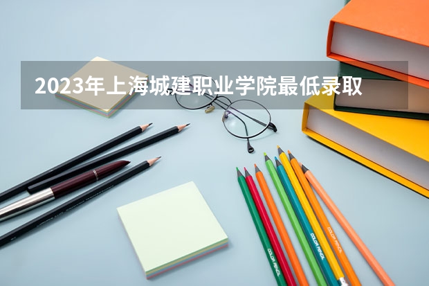 2023年上海城建职业学院最低录取分数 上海往年录取分数是多少