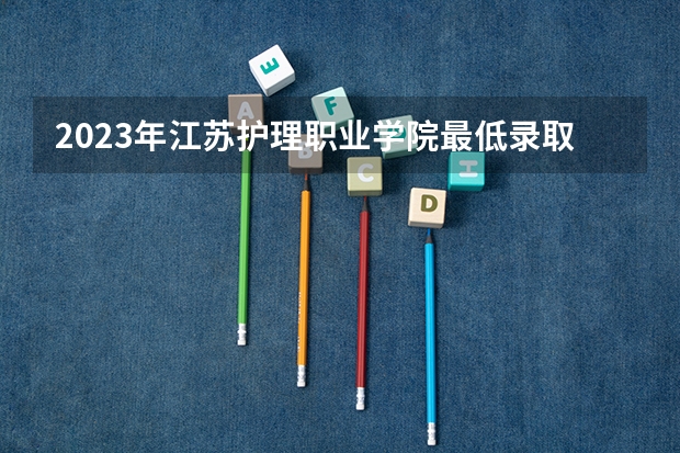2023年江苏护理职业学院最低录取分数 江苏往年录取分数是多少