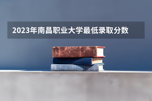 2023年南昌职业大学最低录取分数 江西往年录取分数是多少