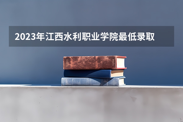 2023年江西水利职业学院最低录取分数 江西往年录取分数是多少