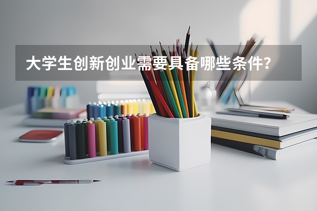 大学生创新创业需要具备哪些条件？