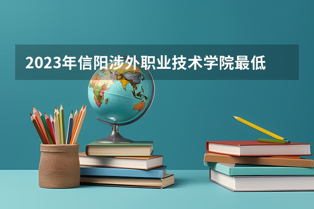 2023年信阳涉外职业技术学院最低录取分数 河南往年录取分数是多少