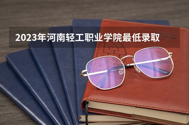 2023年河南轻工职业学院最低录取分数 河南往年录取分数是多少