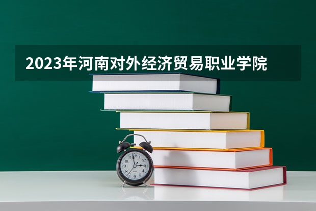 2023年河南对外经济贸易职业学院最低录取分数 河南往年录取分数是多少