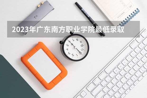 2023年广东南方职业学院最低录取分数 广东往年录取分数是多少