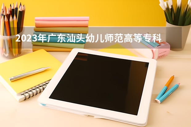 2023年广东汕头幼儿师范高等专科学校最低录取分数 广东往年录取分数是多少
