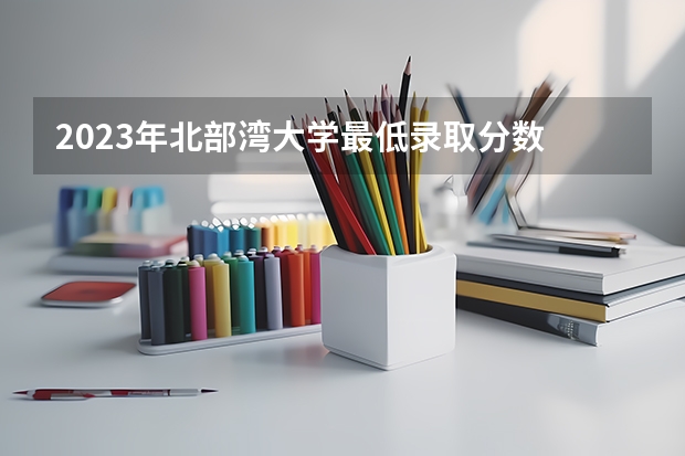 2023年北部湾大学最低录取分数 广西往年录取分数是多少