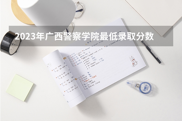 2023年广西警察学院最低录取分数 广西往年录取分数是多少