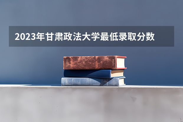 2023年甘肃政法大学最低录取分数 甘肃往年录取分数是多少