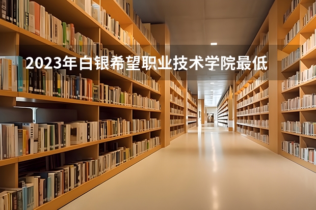 2023年白银希望职业技术学院最低录取分数 甘肃往年录取分数是多少