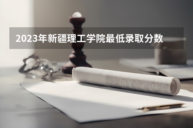 2023年新疆理工学院最低录取分数 新疆往年录取分数是多少