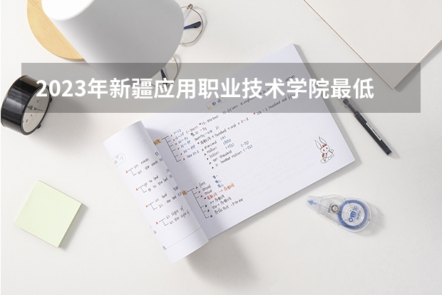 2023年新疆应用职业技术学院最低录取分数 新疆往年录取分数是多少