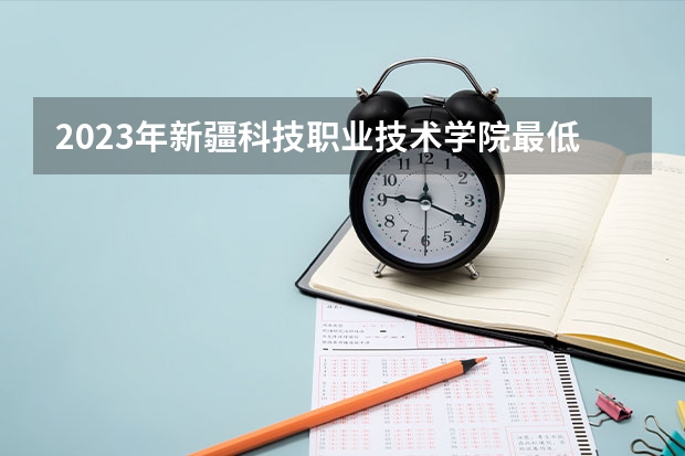 2023年新疆科技职业技术学院最低录取分数 新疆往年录取分数是多少