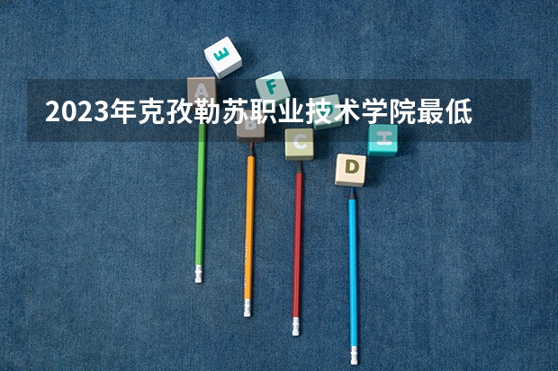 2023年克孜勒苏职业技术学院最低录取分数 新疆往年录取分数是多少