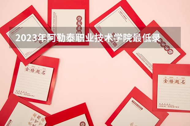 2023年阿勒泰职业技术学院最低录取分数 新疆往年录取分数是多少