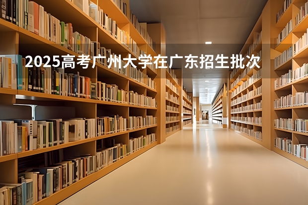 2025高考广州大学在广东招生批次 有哪些专业？（2026参考）