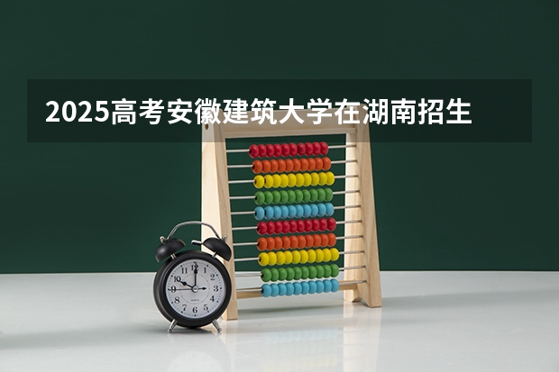 2025高考安徽建筑大学在湖南招生批次 有哪些专业？（2026参考）
