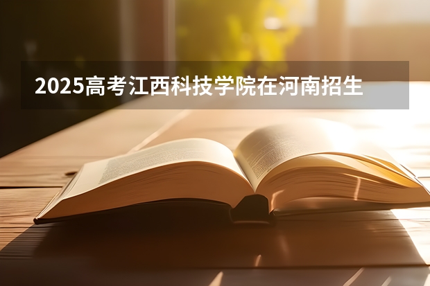 2025高考江西科技学院在河南招生批次 有哪些专业？（2026参考）