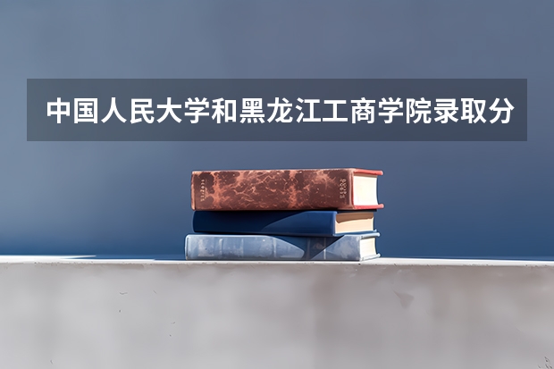中国人民大学和黑龙江工商学院录取分数对比