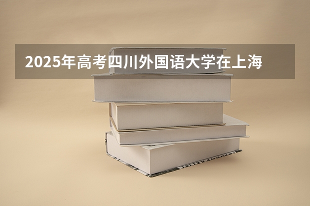 2025年高考四川外国语大学在上海投档分数线总汇（2026参考）