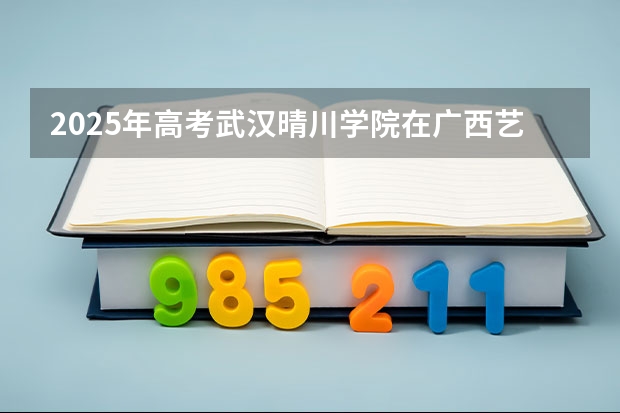 2025年高考武汉晴川学院在广西艺术类投档分数线总汇（2026参考）