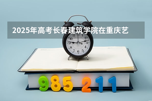 2025年高考长春建筑学院在重庆艺术类投档分数线总汇（2026参考）