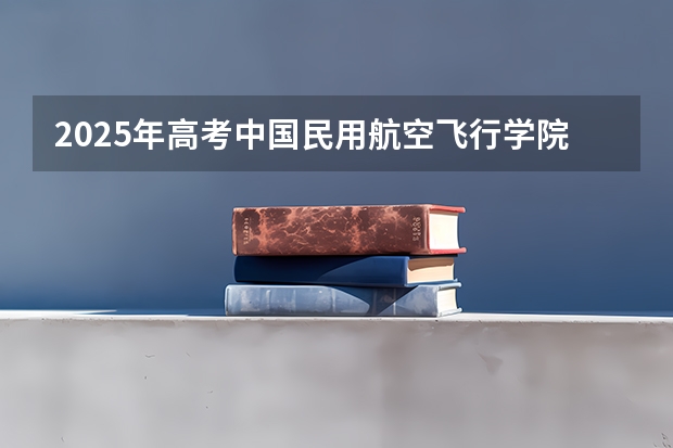 2025年高考中国民用航空飞行学院在湖北投档分数线总汇（2026参考）
